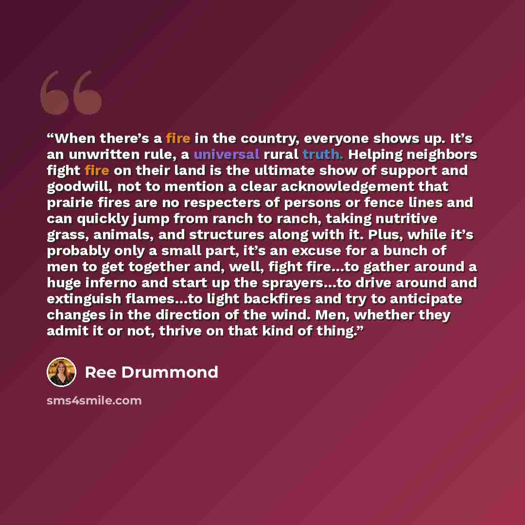 “When there’s a fire in the country, everyone shows up. It’s an unwritten rule, a universal rural truth. Helping neighbors fight fire on their land is the ultimate show of support and goodwill, not to mention a clear acknowledgement that prairie fires are no respecters of persons or fence lines and…” quote by Ree Drummond