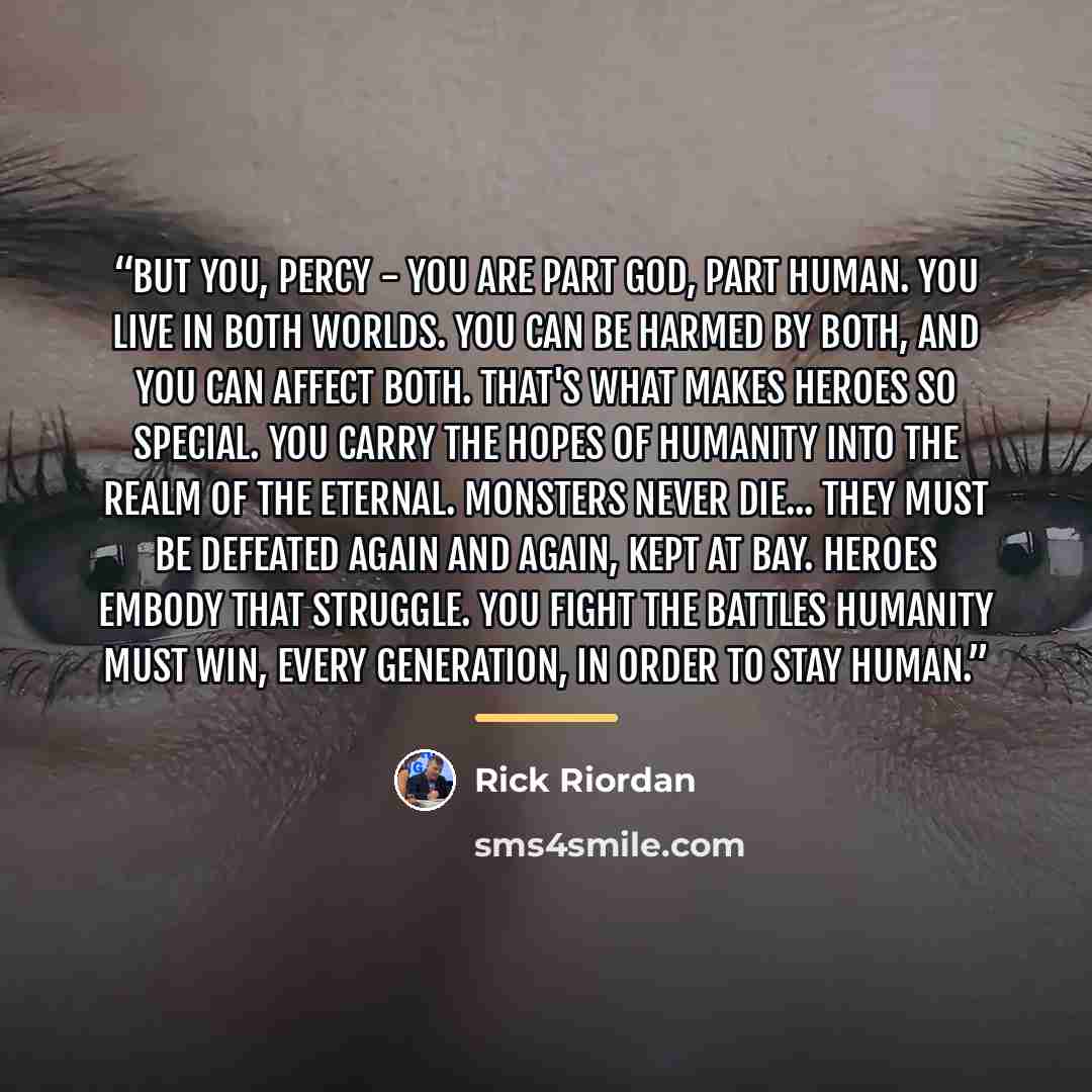 “But you, Percy - you are part god, part human. You live in both worlds. You can be harmed by both, and you can affect both. That's what makes heroes so special. You carry the hopes of humanity into the realm of the eternal. Monsters never die... They must be defeated again and again, kept at bay…” quote by Rick Riordan