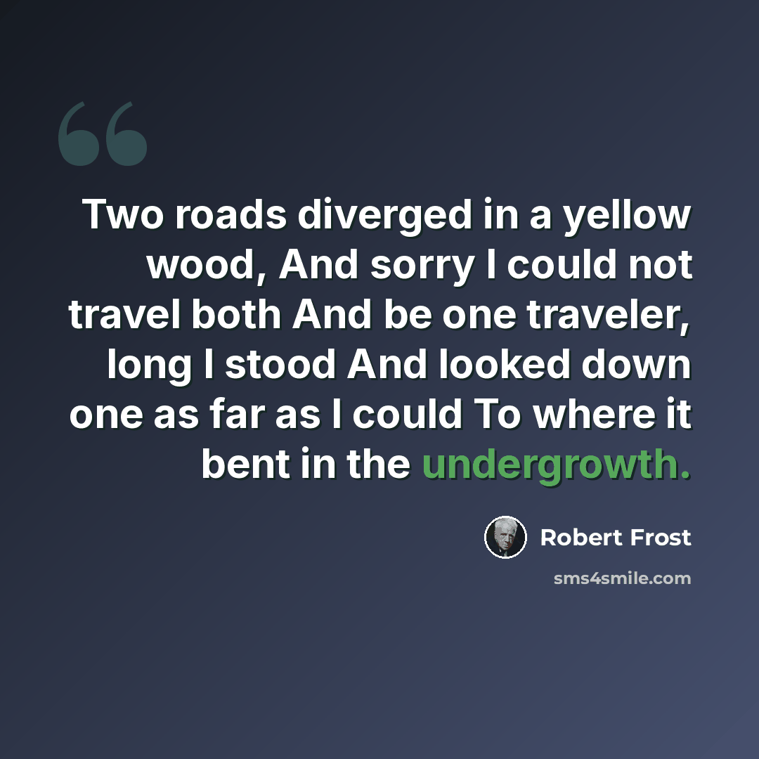 “Two roads diverged in a yellow wood, And sorry I could not travel both And be one traveler, long I stood And looked down one as far as I could To where it bent in the undergrowth.” quote by Robert Frost