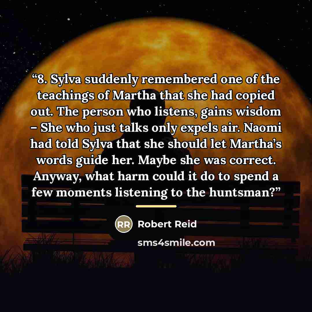 “8. Sylva suddenly remembered one of the teachings of Martha that she had copied out. The person who listens, gains wisdom – She who just talks only expels air. Naomi had told Sylva that she should let Martha’s words guide her. Maybe she was correct. Anyway, what harm could it do to spend a few…” quote by Robert Reid