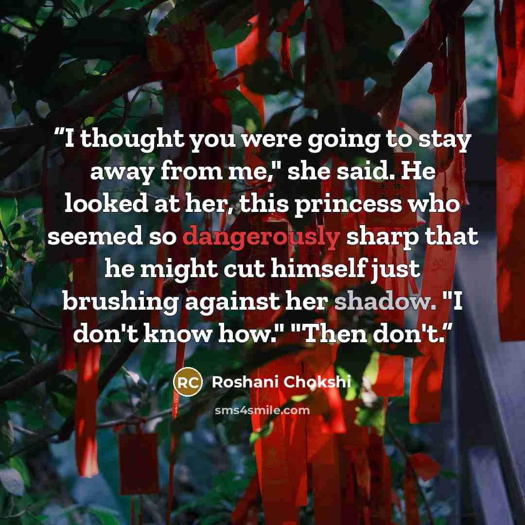 “I thought you were going to stay away from me," she said. He looked at her, this princess who seemed so dangerously sharp that he might cut himself just brushing against her shadow. "I don't know how." "Then don't.” quote by Roshani Chokshi
