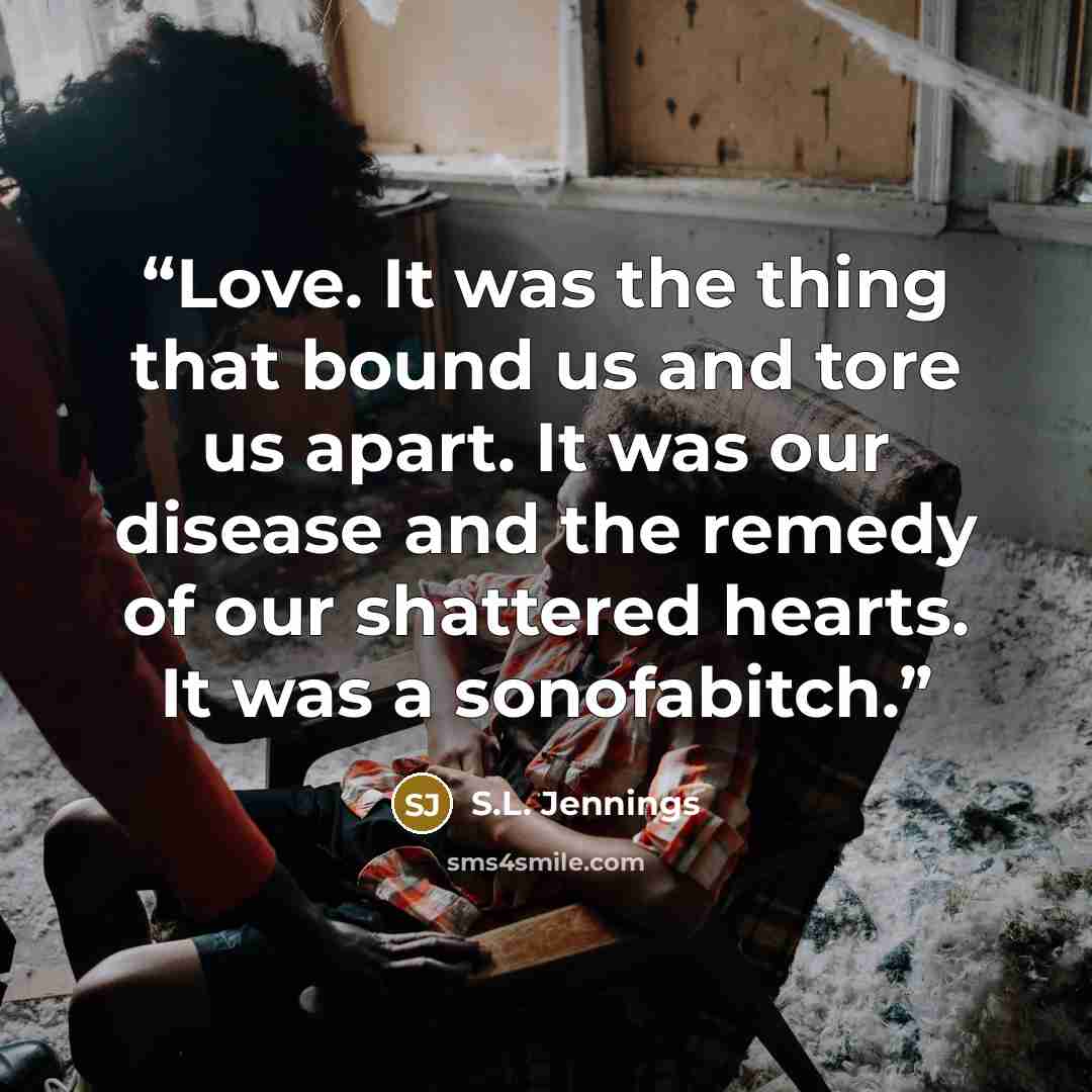 “Love. It was the thing that bound us and tore us apart. It was our disease and the remedy of our shattered hearts. It was a sonofabitch.” quote by S.L. Jennings