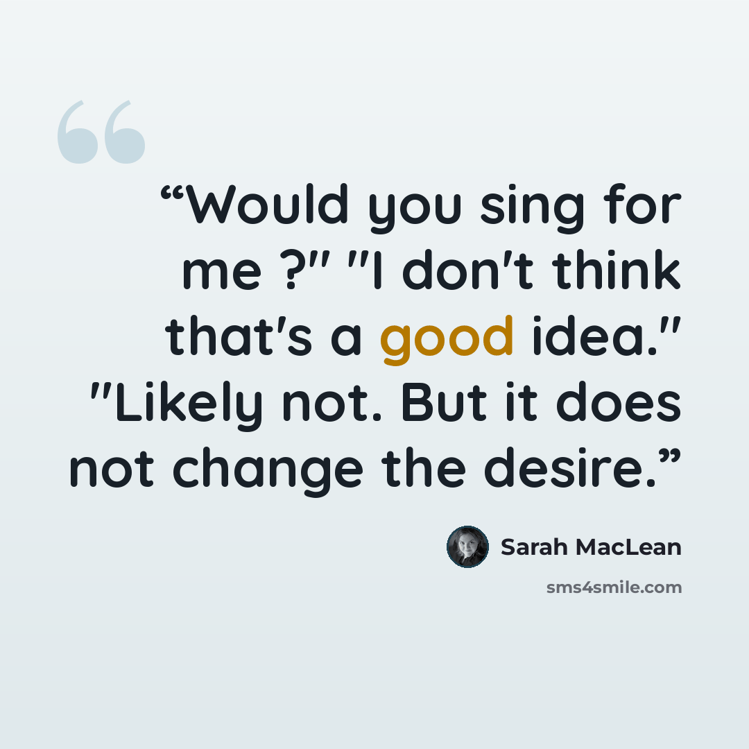 “Would you sing for me ?" "I don't think that's a good idea." "Likely not. But it does not change the desire.” quote by Sarah MacLean