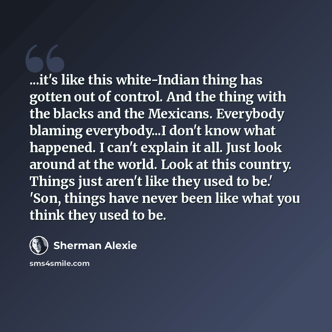 “...it's like this white-Indian thing has gotten out of control. And the thing with the blacks and the Mexicans. Everybody blaming everybody...I don't know what happened. I can't explain it all. Just look around at the world. Look at this country. Things just aren't like they used to be.' 'Son…” quote by Sherman Alexie