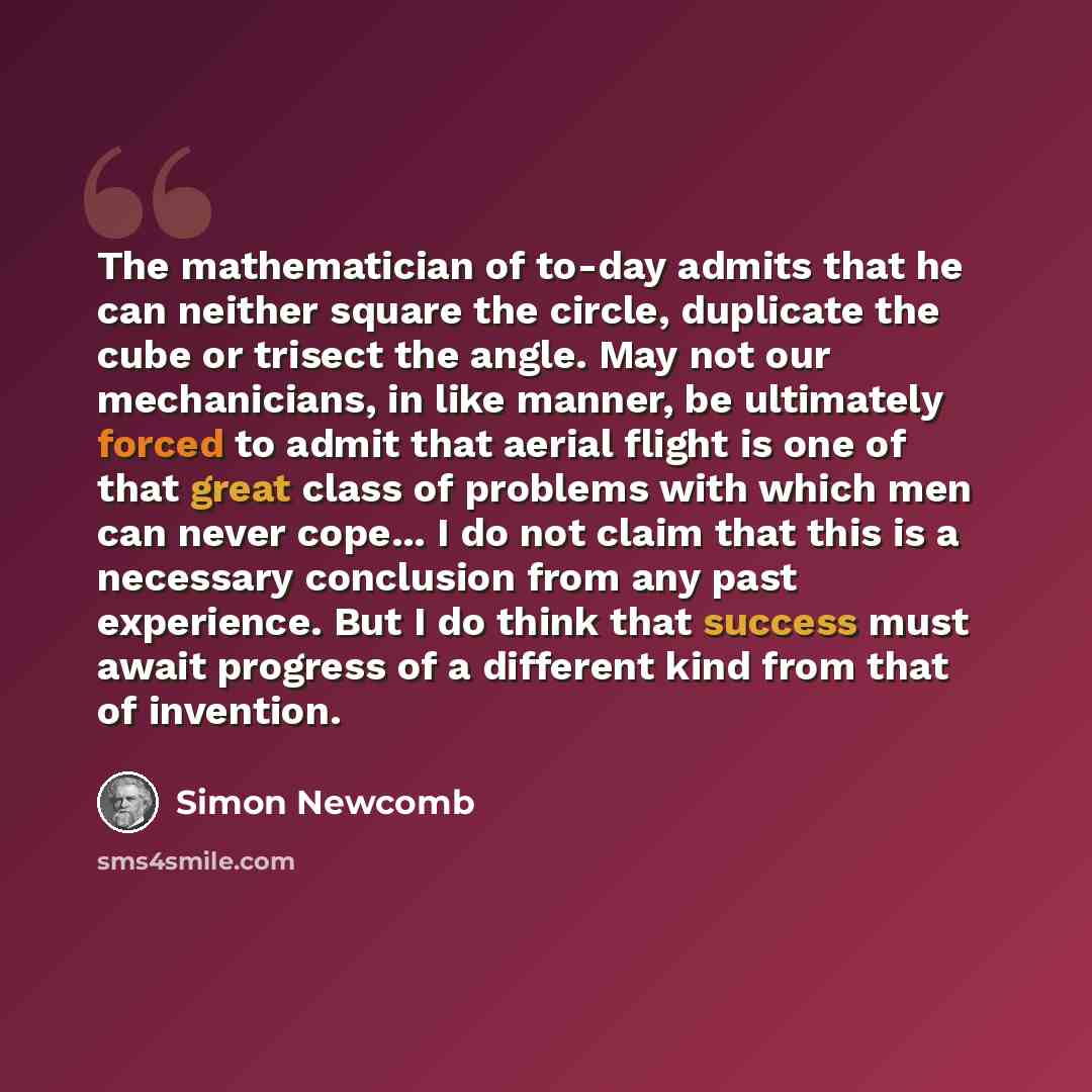 “The mathematician of to-day admits that he can neither square the circle, duplicate the cube or trisect the angle. May not our mechanicians, in like manner, be ultimately forced to admit that aerial flight is one of that great class of problems with which men can never cope... I do not claim that…” quote by Simon Newcomb