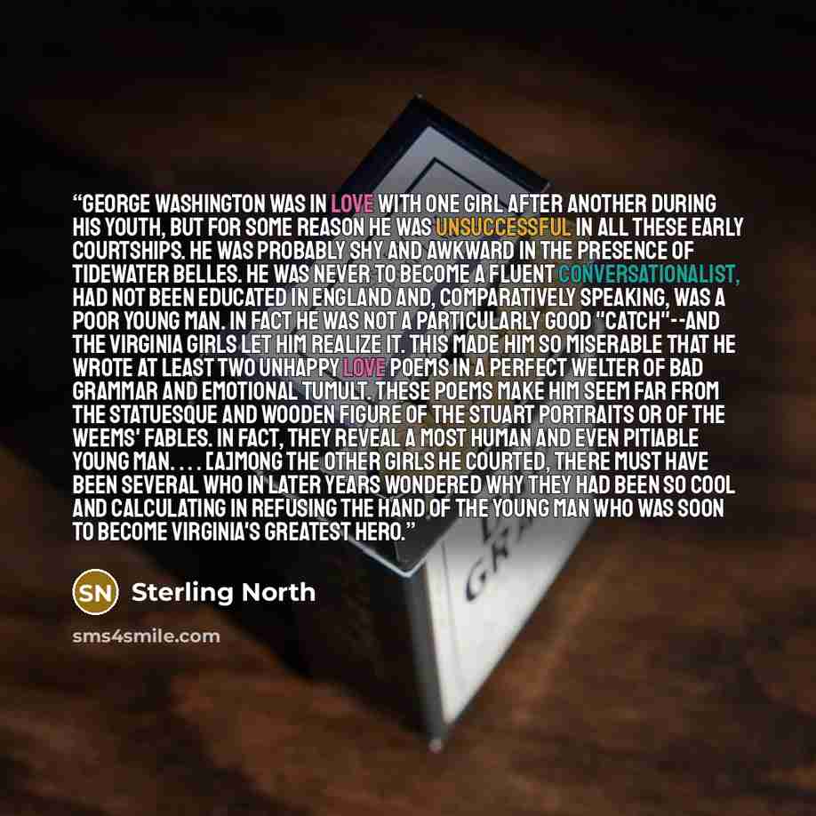 “George Washington was in love with one girl after another during his youth, but for some reason he was unsuccessful in all these early courtships. He was probably shy and awkward in the presence of Tidewater belles. He was never to become a fluent conversationalist, had not been educated in…” quote by Sterling North