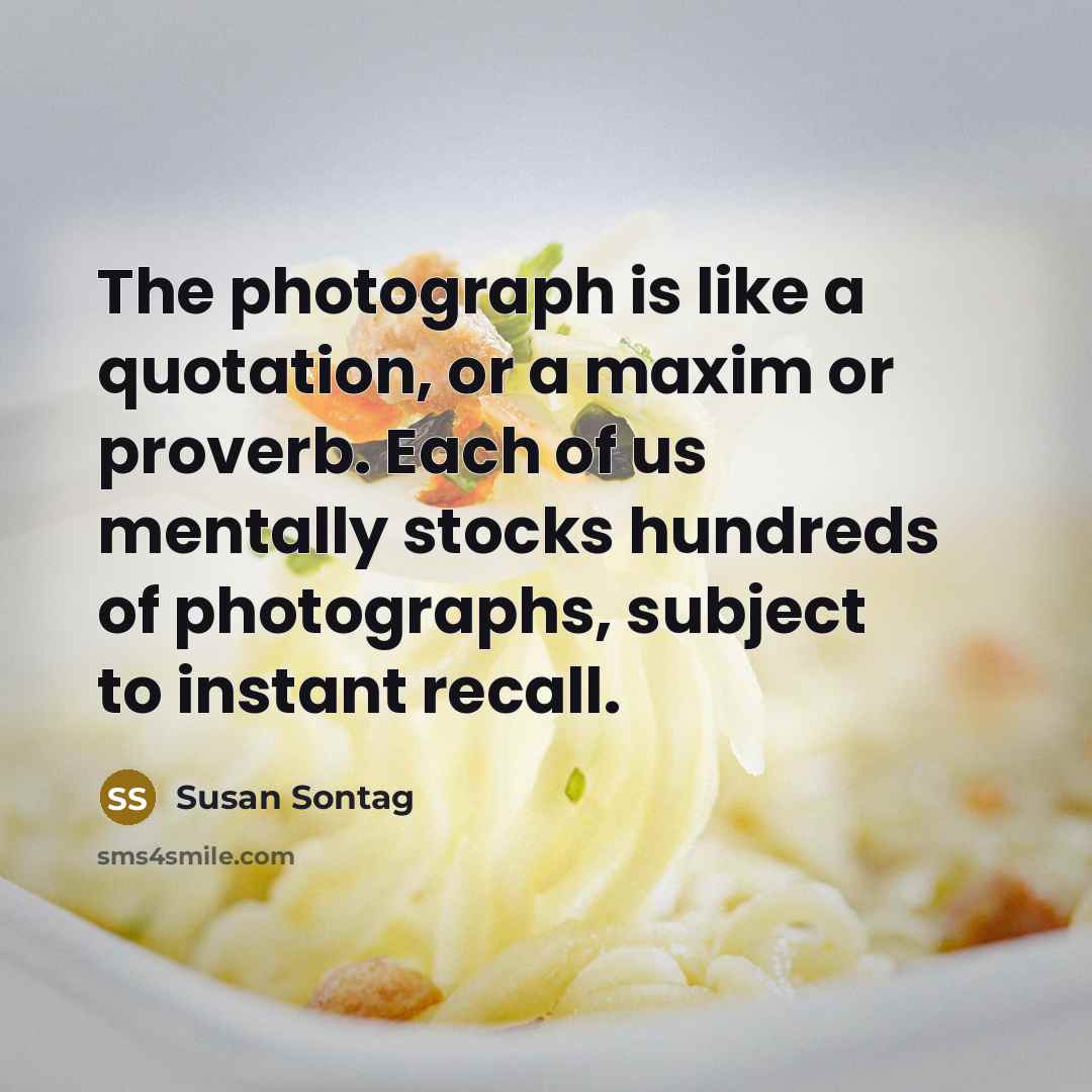 “The photograph is like a quotation, or a maxim or proverb. Each of us mentally stocks hundreds of photographs, subject to instant recall.” quote by Susan Sontag