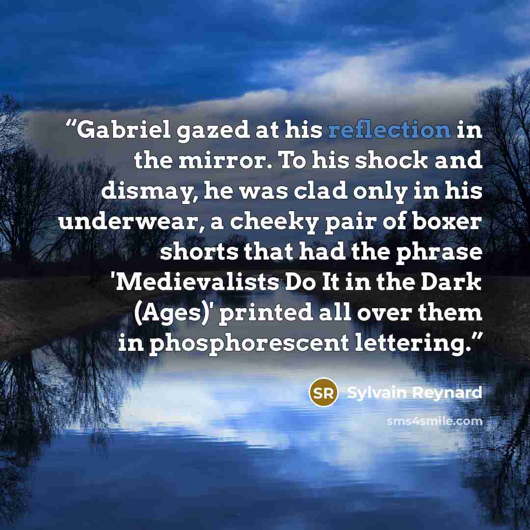 “Gabriel gazed at his reflection in the mirror. To his shock and dismay, he was clad only in his underwear, a cheeky pair of boxer shorts that had the phrase 'Medievalists Do It in the Dark (Ages)' printed all over them in phosphorescent lettering.” quote by Sylvain Reynard