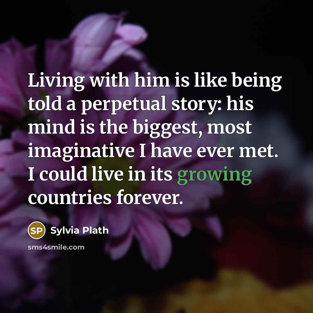 “Living with him is like being told a perpetual story: his mind is the biggest, most imaginative I have ever met. I could live in its growing countries forever.” quote by Sylvia Plath