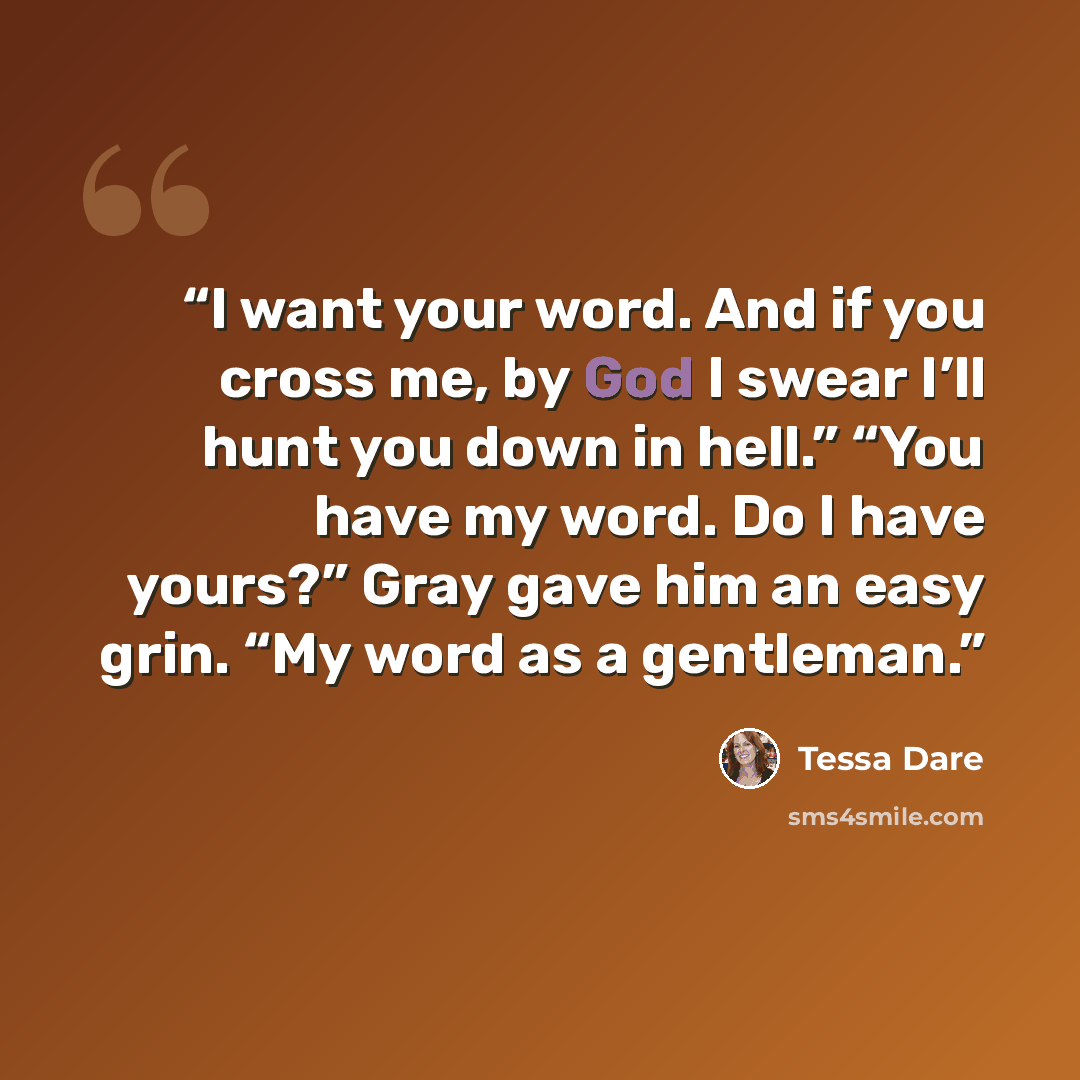 “I want your word. And if you cross me, by God I swear I’ll hunt you down in hell.” “You have my word. Do I have yours?” Gray gave him an easy grin. “My word as a gentleman.” quote by Tessa Dare