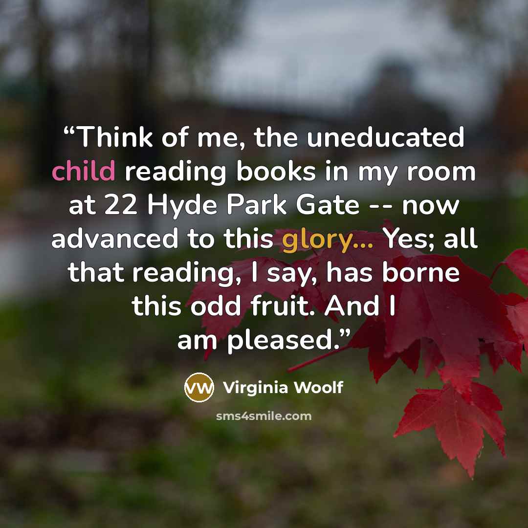 “Think of me, the uneducated child reading books in my room at 22 Hyde Park Gate -- now advanced to this glory... Yes; all that reading, I say, has borne this odd fruit. And I am pleased.” quote by Virginia Woolf