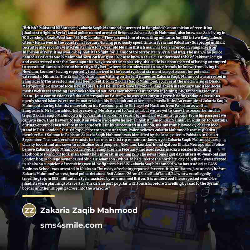 “British / Pakistani ISIS suspect, Zakaria Saqib Mahmood, is arrested in Bangladesh on suspicion of recruiting jihadists to fight in Syria • Local police named arrested Briton as Zakaria Saqib Mahmood, also known as Zak, living in 70 Eversleigh Road, Westham, E6 1HQ London • They suspect him of…” quote by Zakaria Zaqib Mahmood