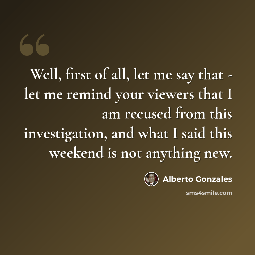 “Well, first of all, let me say that - let me remind your viewers that I am recused from this investigation, and what I said this weekend is not anything new.” quote by Alberto Gonzales