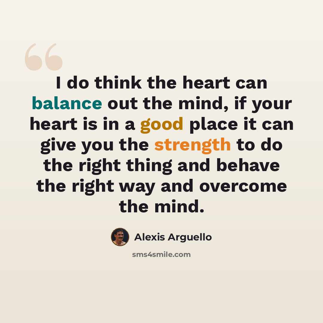 “I do think the heart can balance out the mind, if your heart is in a good place it can give you the strength to do the right thing and behave the right way and overcome the mind.” quote by Alexis Arguello
