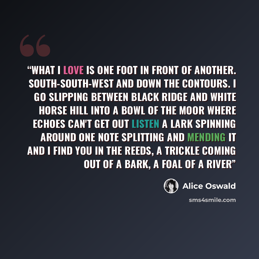 “What I love is one foot in front of another. South-south-west and down the contours. I go slipping between Black Ridge and White Horse Hill into a bowl of the moor where echoes can't get out listen a lark spinning around one note splitting and mending it and I find you in the reeds, a trickle…” quote by Alice Oswald