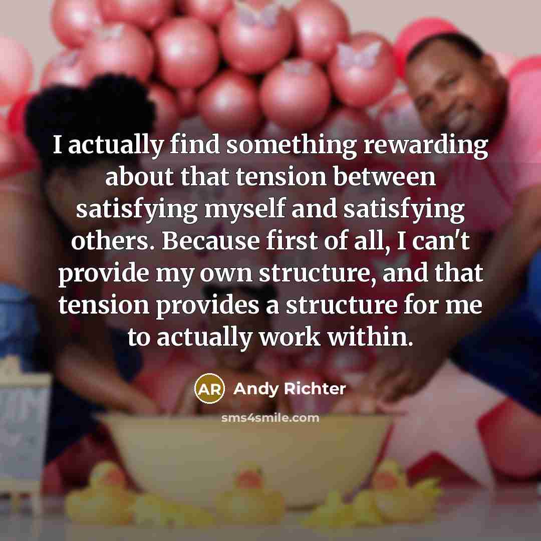 “I actually find something rewarding about that tension between satisfying myself and satisfying others. Because first of all, I can't provide my own structure, and that tension provides a structure for me to actually work within.” quote by Andy Richter