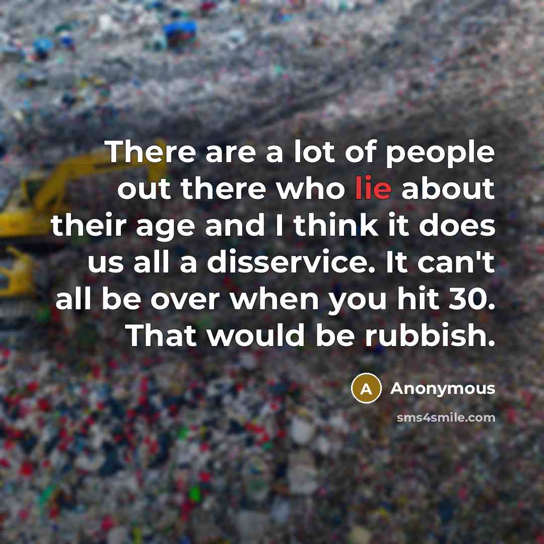 “There are a lot of people out there who lie about their age and I think it does us all a disservice. It can't all be over when you hit 30. That would be rubbish.” quote by Anonymous