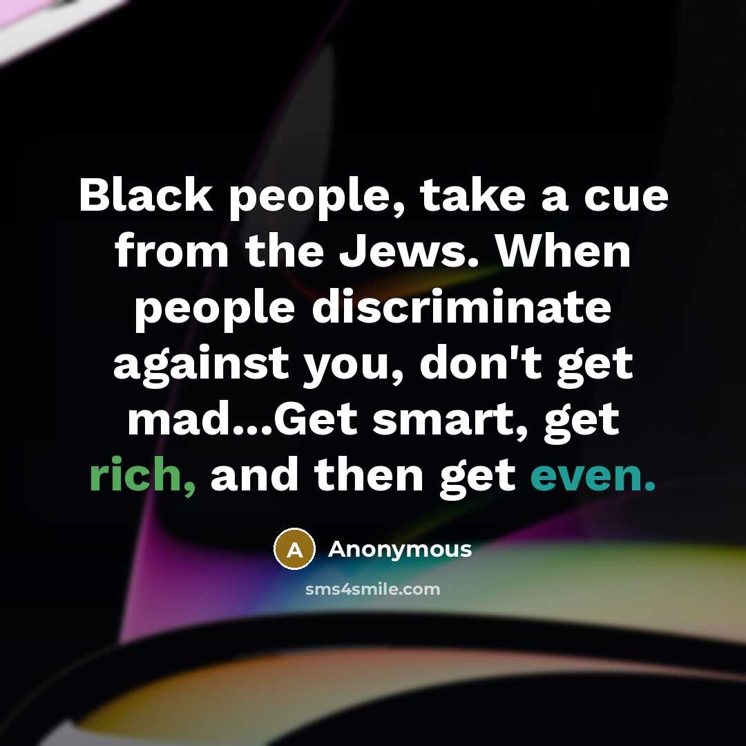 “Black people, take a cue from the Jews. When people discriminate against you, don't get mad...Get smart, get rich, and then get even.” quote by Anonymous