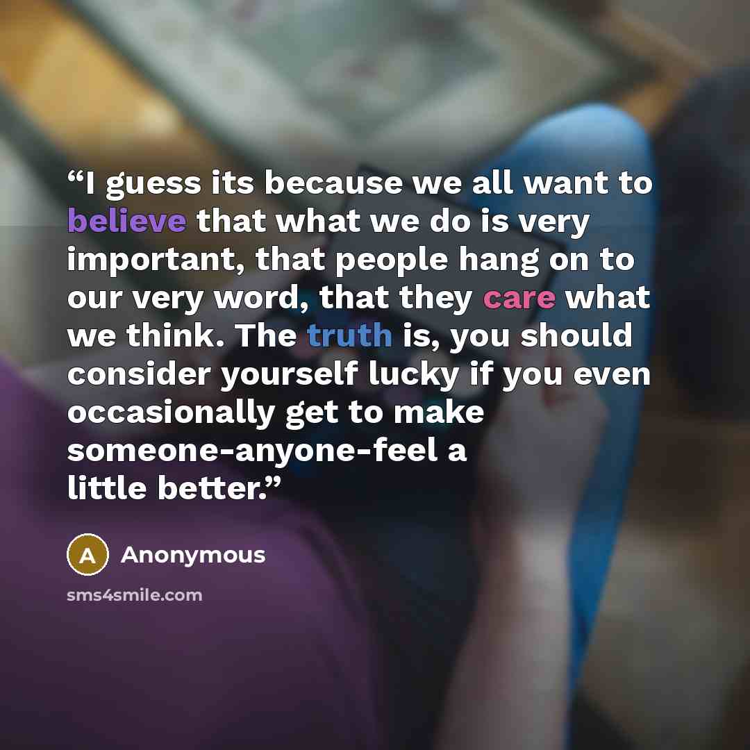 “I guess its because we all want to believe that what we do is very important, that people hang on to our very word, that they care what we think. The truth is, you should consider yourself lucky if you even occasionally get to make someone-anyone-feel a little better.” quote by Anonymous