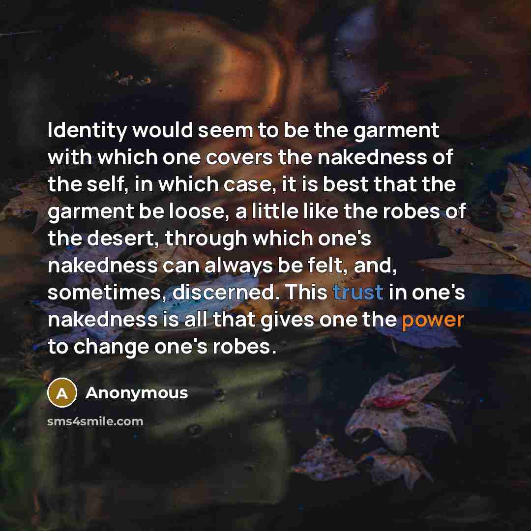 “Identity would seem to be the garment with which one covers the nakedness of the self, in which case, it is best that the garment be loose, a little like the robes of the desert, through which one's nakedness can always be felt, and, sometimes, discerned. This trust in one's nakedness is all that…” quote by Anonymous
