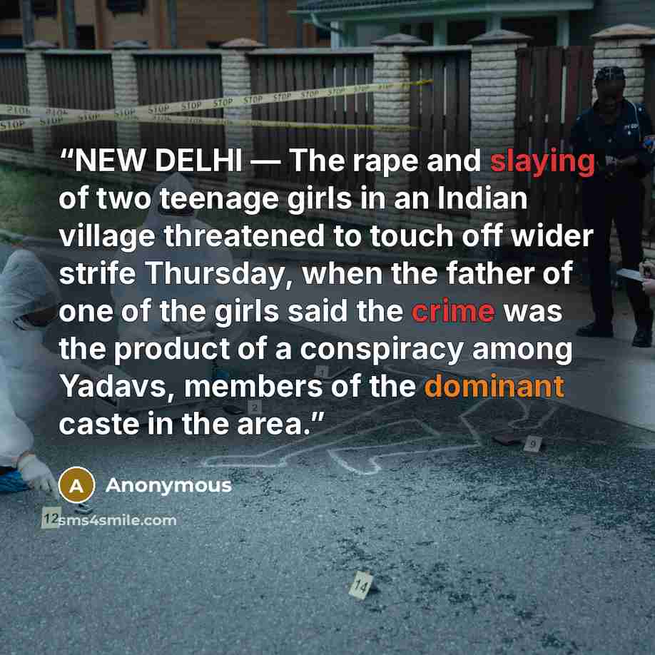 “NEW DELHI — The rape and slaying of two teenage girls in an Indian village threatened to touch off wider strife Thursday, when the father of one of the girls said the crime was the product of a conspiracy among Yadavs, members of the dominant caste in the area.” quote by Anonymous