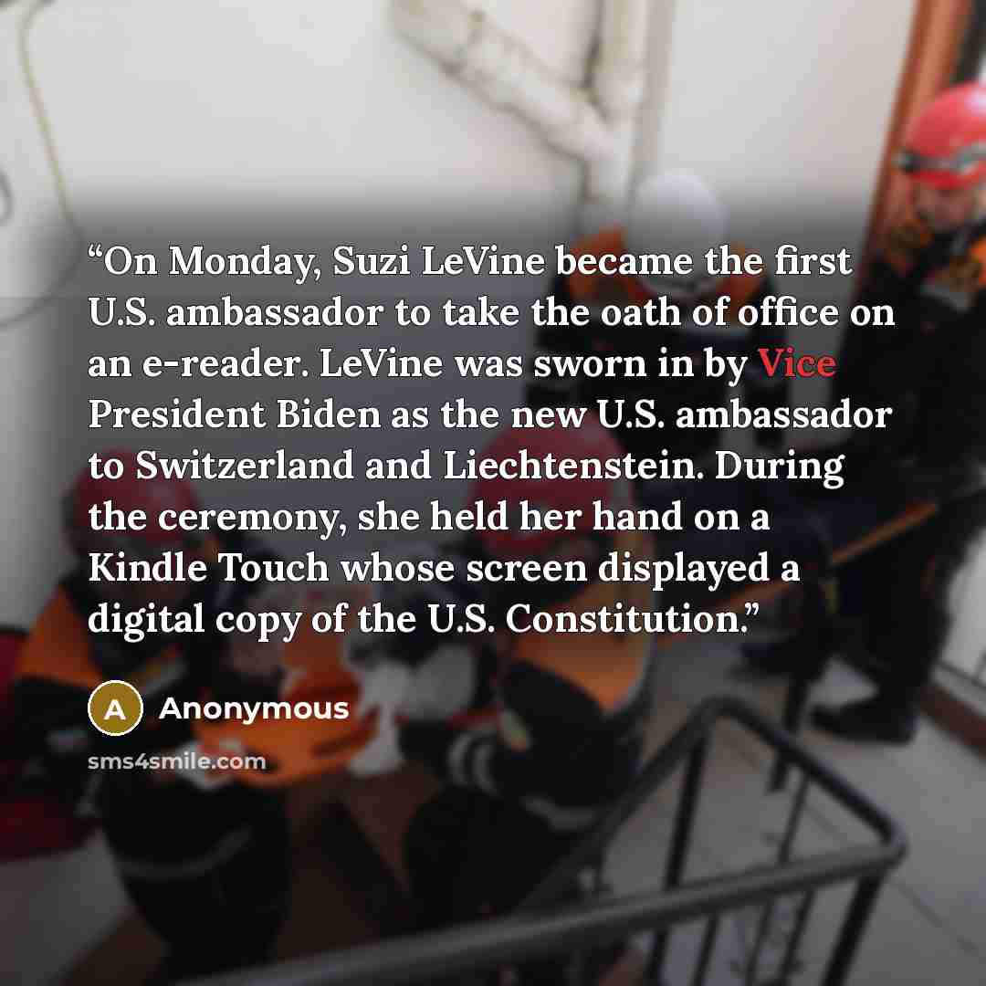 “On Monday, Suzi LeVine became the first U.S. ambassador to take the oath of office on an e-reader. LeVine was sworn in by Vice President Biden as the new U.S. ambassador to Switzerland and Liechtenstein. During the ceremony, she held her hand on a Kindle Touch whose screen displayed a digital copy…” quote by Anonymous