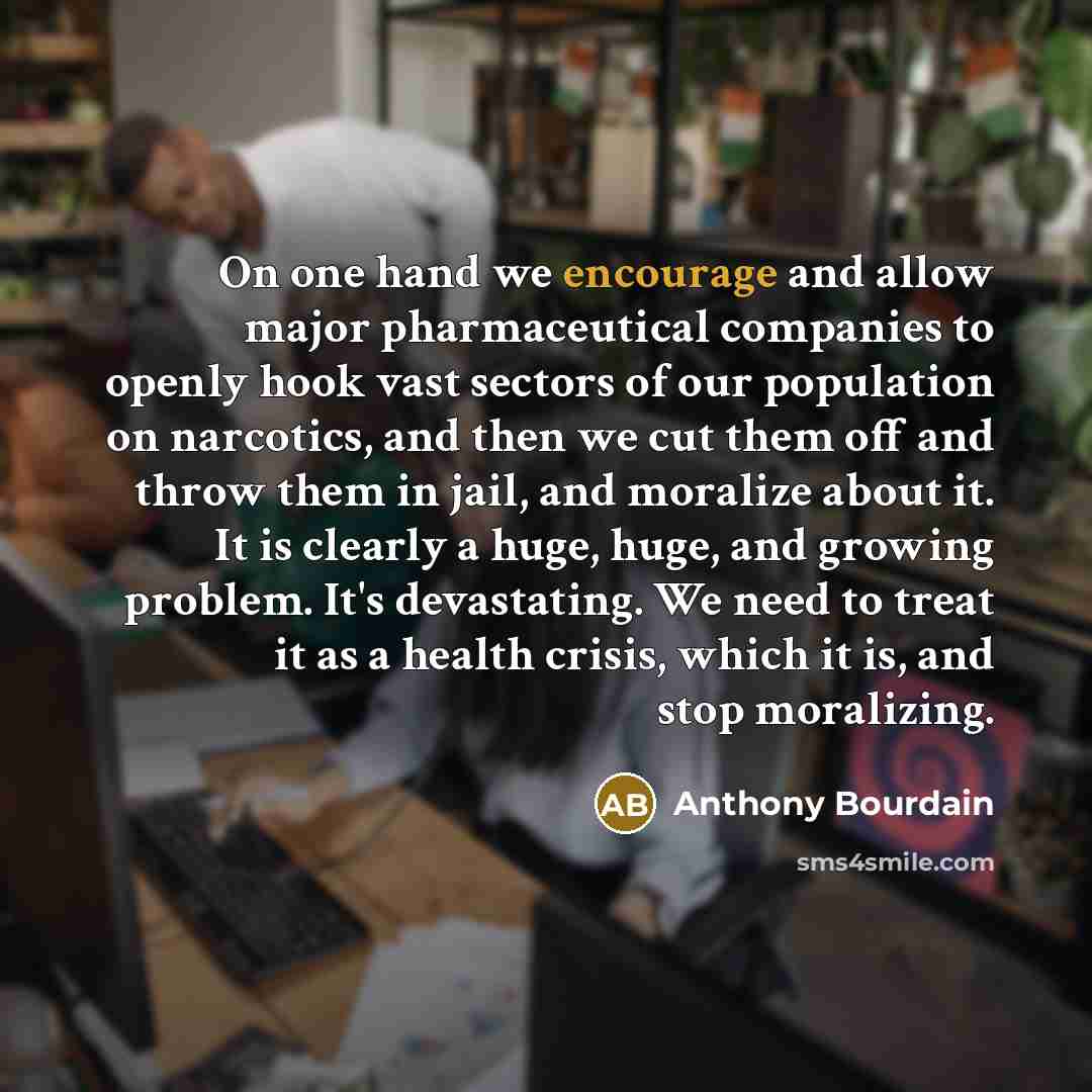 “On one hand we encourage and allow major pharmaceutical companies to openly hook vast sectors of our population on narcotics, and then we cut them off and throw them in jail, and moralize about it. It is clearly a huge, huge, and growing problem. It's devastating. We need to treat it as a health…” quote by Anthony Bourdain