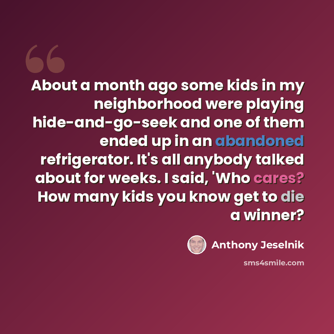 “About a month ago some kids in my neighborhood were playing hide-and-go-seek and one of them ended up in an abandoned refrigerator. It's all anybody talked about for weeks. I said, 'Who cares? How many kids you know get to die a winner?” quote by Anthony Jeselnik