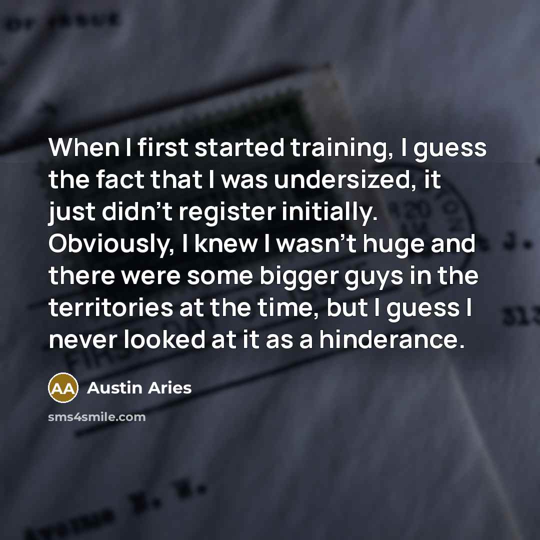 “When I first started training, I guess the fact that I was undersized, it just didn't register initially. Obviously, I knew I wasn't huge and there were some bigger guys in the territories at the time, but I guess I never looked at it as a hinderance.” quote by Austin Aries