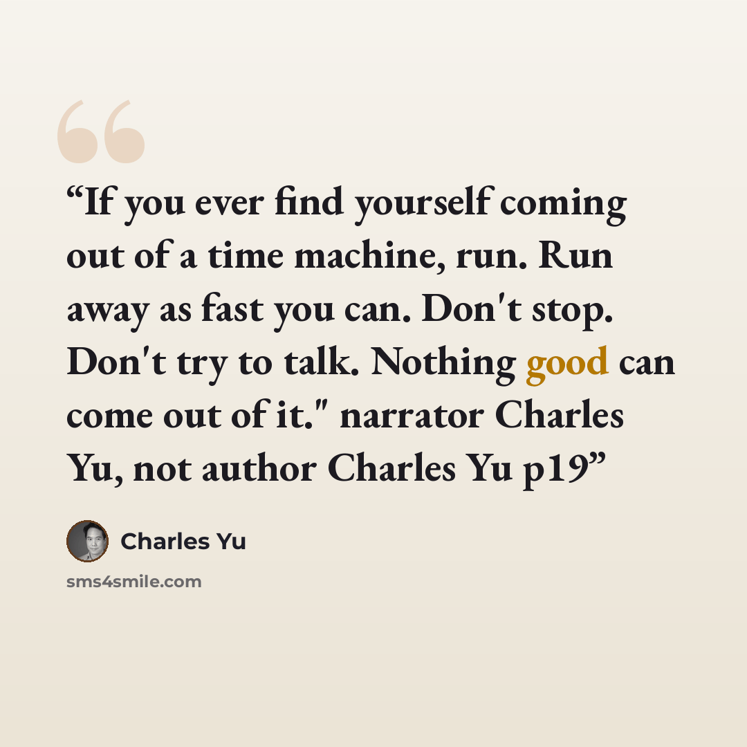 “If you ever find yourself coming out of a time machine, run. Run away as fast you can. Don't stop. Don't try to talk. Nothing good can come out of it." narrator Charles Yu, not author Charles Yu p19” quote by Charles Yu