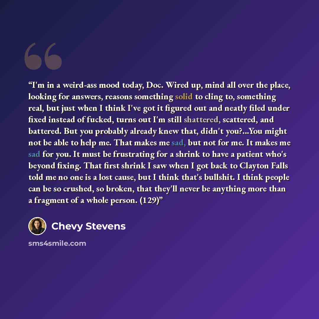 “I'm in a weird-ass mood today, Doc. Wired up, mind all over the place, looking for answers, reasons something solid to cling to, something real, but just when I think I've got it figured out and neatly filed under fixed instead of fucked, turns out I'm still shattered, scattered, and battered. But…” quote by Chevy Stevens