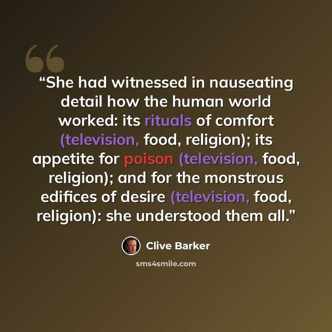 “She had witnessed in nauseating detail how the human world worked: its rituals of comfort (television, food, religion); its appetite for poison (television, food, religion); and for the monstrous edifices of desire (television, food, religion): she understood them all.” quote by Clive Barker