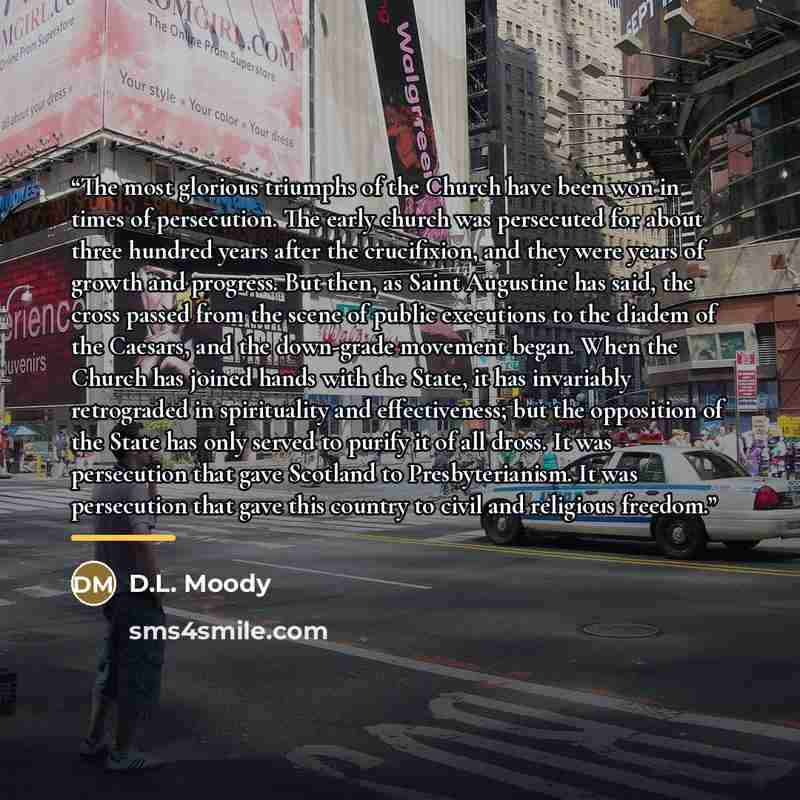 “The most glorious triumphs of the Church have been won in times of persecution. The early church was persecuted for about three hundred years after the crucifixion, and they were years of growth and progress. But then, as Saint Augustine has said, the cross passed from the scene of public…” quote by D.L. Moody