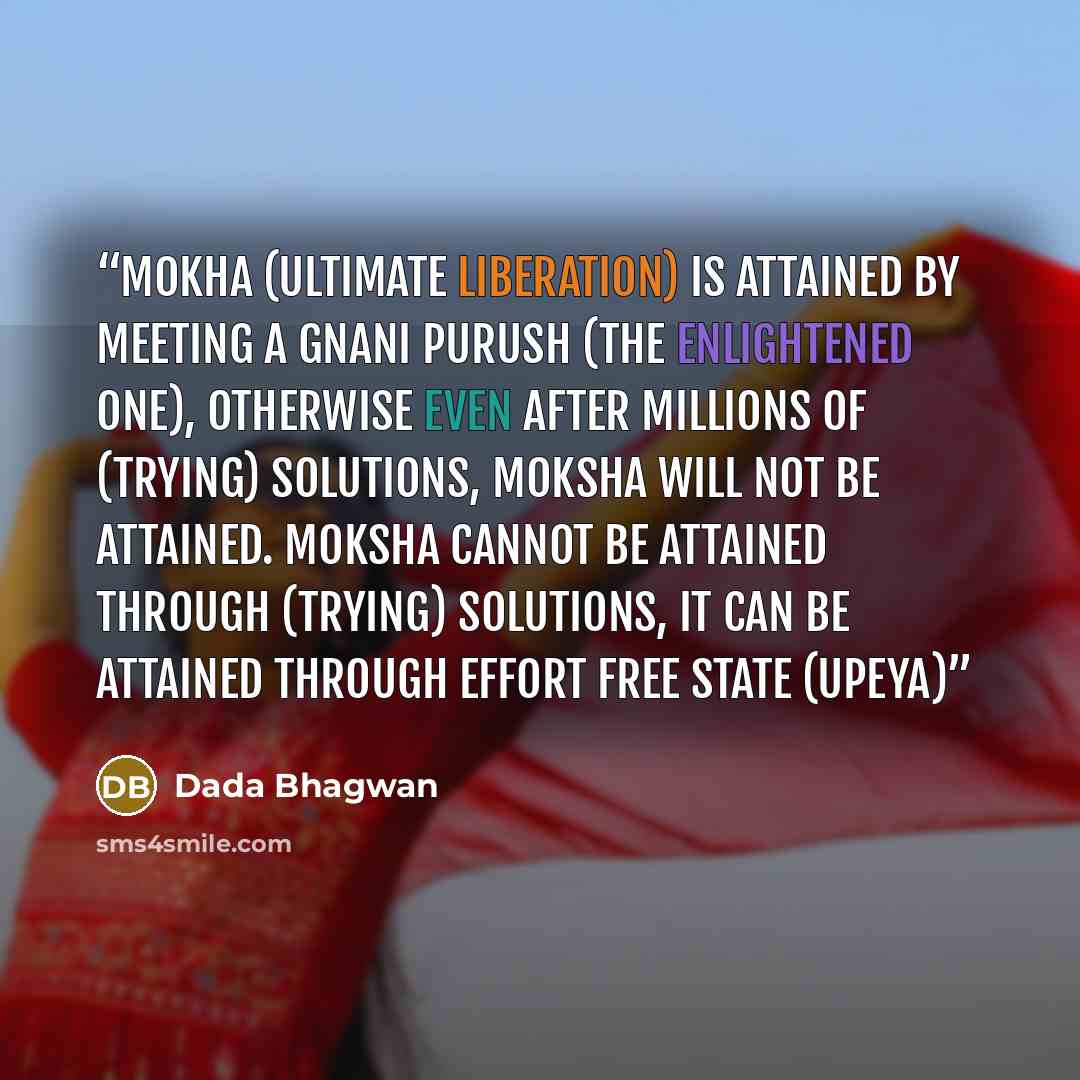 “Mokha (ultimate liberation) is attained by meeting a Gnani Purush (the enlightened one), otherwise even after millions of (trying) solutions, moksha will not be attained. Moksha cannot be attained through (trying) solutions, it can be attained through effort free state (upeya)” quote by Dada Bhagwan