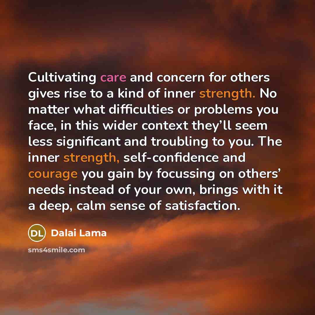 “Cultivating care and concern for others gives rise to a kind of inner strength. No matter what difficulties or problems you face, in this wider context they’ll seem less significant and troubling to you. The inner strength, self-confidence and courage you gain by focussing on others’ needs instead…” quote by Dalai Lama
