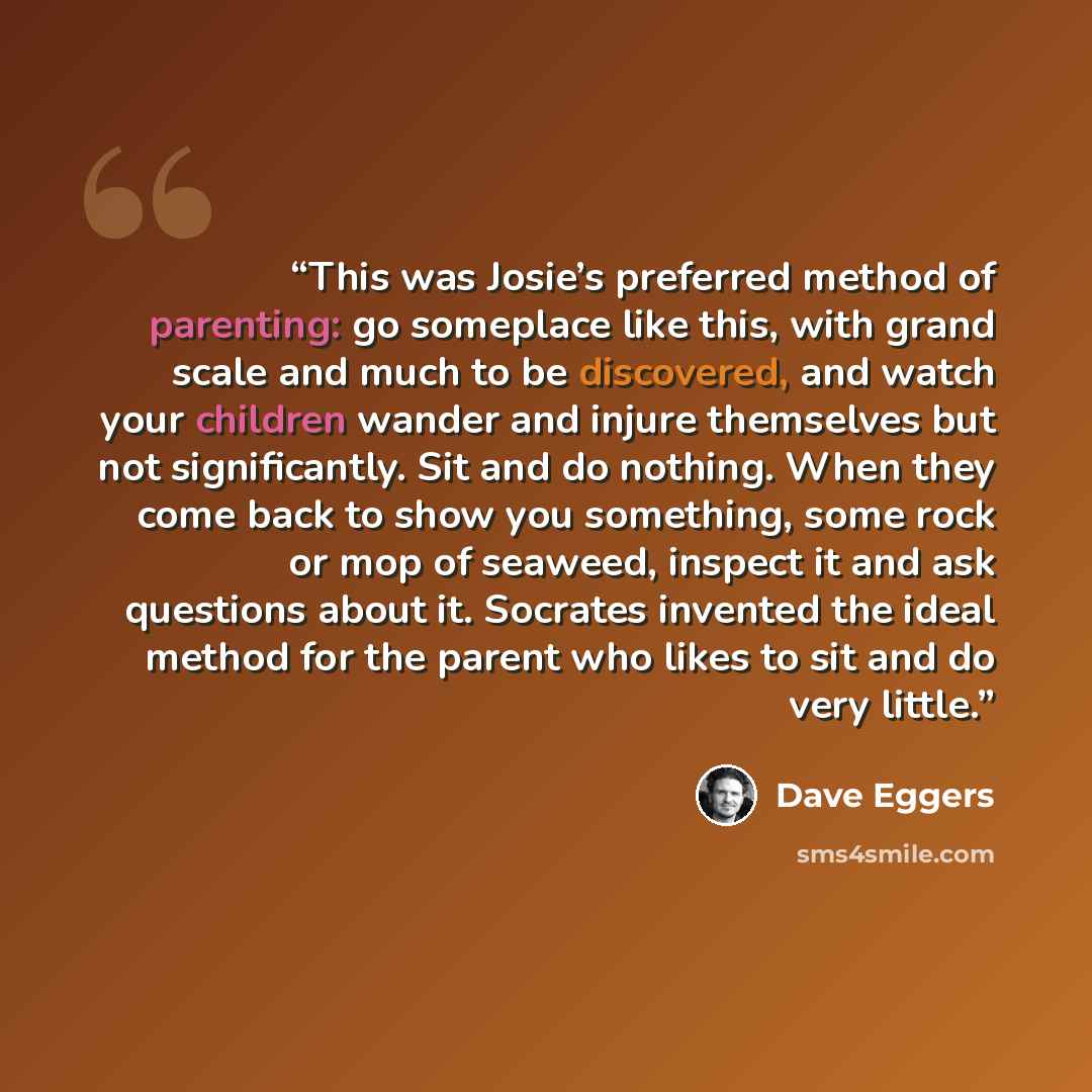 “This was Josie’s preferred method of parenting: go someplace like this, with grand scale and much to be discovered, and watch your children wander and injure themselves but not significantly. Sit and do nothing. When they come back to show you something, some rock or mop of seaweed, inspect it and…” quote by Dave Eggers