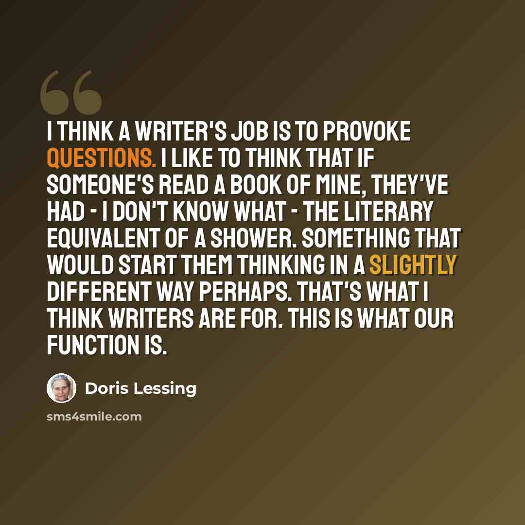 “I think a writer's job is to provoke questions. I like to think that if someone's read a book of mine, they've had - I don't know what - the literary equivalent of a shower. Something that would start them thinking in a slightly different way perhaps. That's what I think writers are for. This is…” quote by Doris Lessing