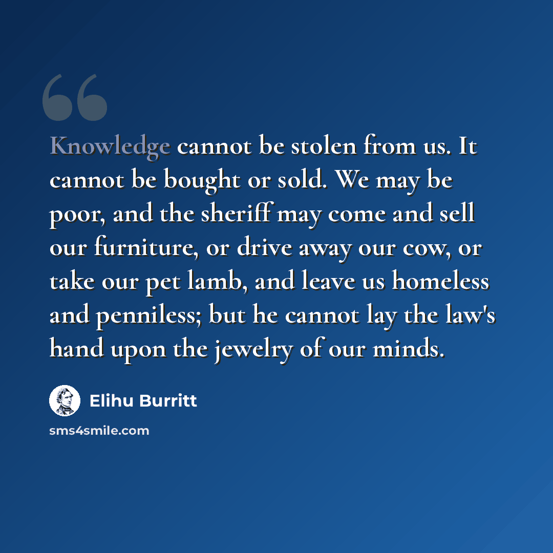 “Knowledge cannot be stolen from us. It cannot be bought or sold. We may be poor, and the sheriff may come and sell our furniture, or drive away our cow, or take our pet lamb, and leave us homeless and penniless; but he cannot lay the law's hand upon the jewelry of our minds.” quote by Elihu Burritt