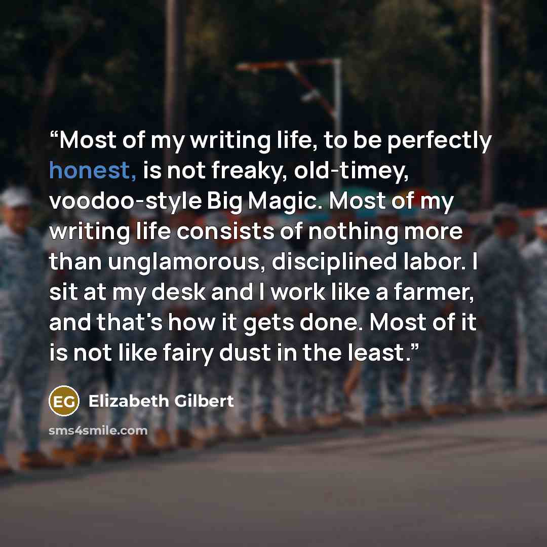 “Most of my writing life, to be perfectly honest, is not freaky, old-timey, voodoo-style Big Magic. Most of my writing life consists of nothing more than unglamorous, disciplined labor. I sit at my desk and I work like a farmer, and that's how it gets done. Most of it is not like fairy dust in the…” quote by Elizabeth Gilbert