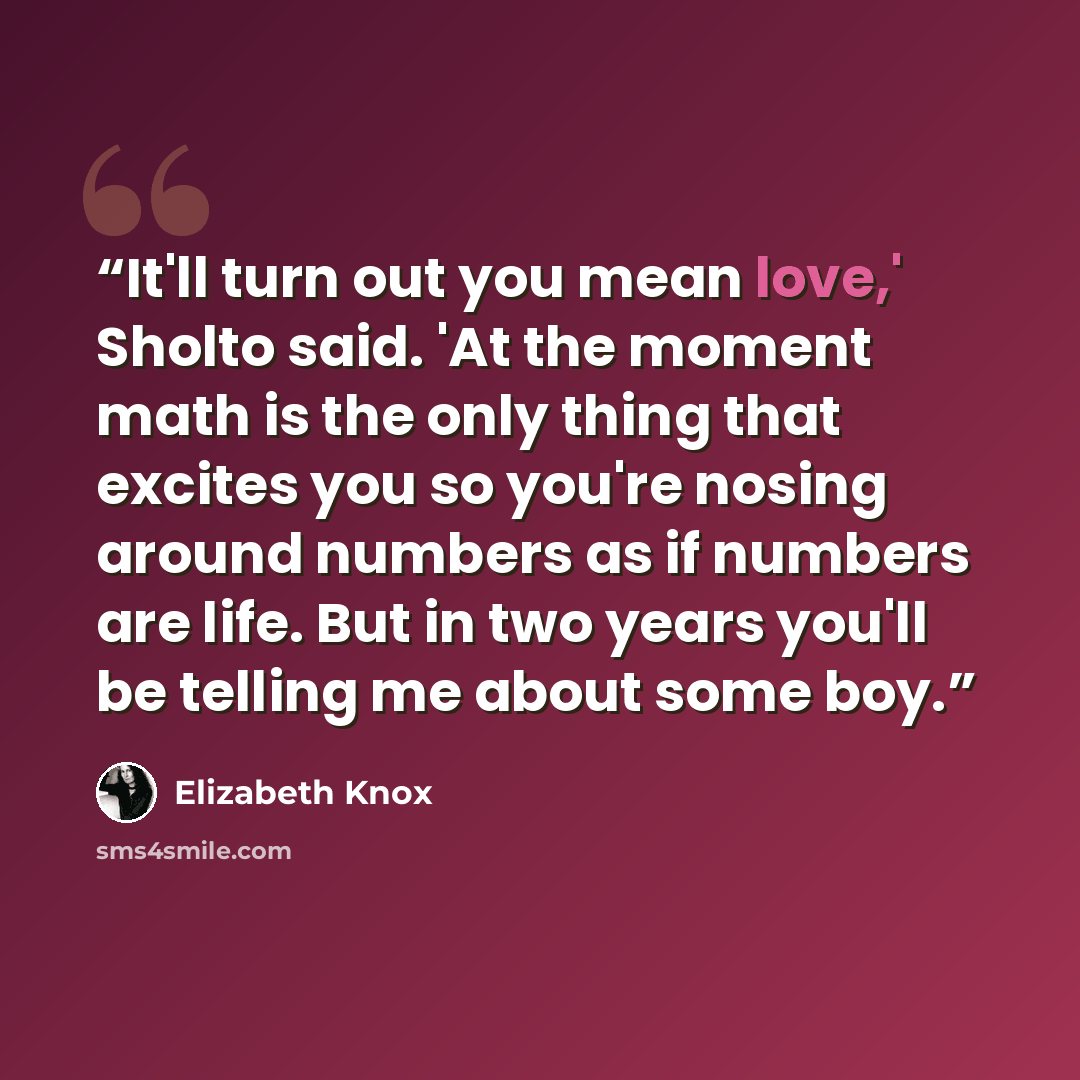 “It'll turn out you mean love,' Sholto said. 'At the moment math is the only thing that excites you so you're nosing around numbers as if numbers are life. But in two years you'll be telling me about some boy.” quote by Elizabeth Knox