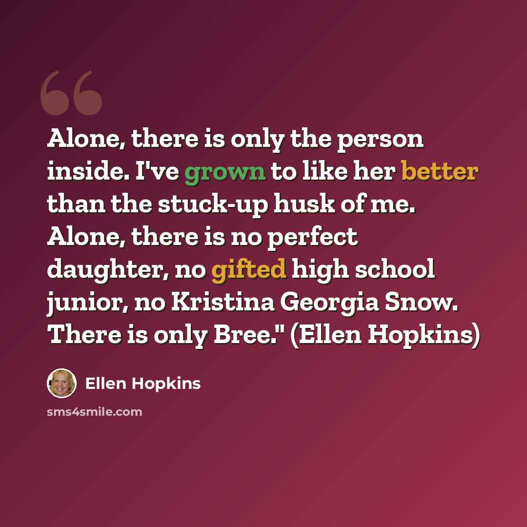 “Alone, there is only the person inside. I've grown to like her better than the stuck-up husk of me. Alone, there is no perfect daughter, no gifted high school junior, no Kristina Georgia Snow. There is only Bree." (Ellen Hopkins)” quote by Ellen Hopkins