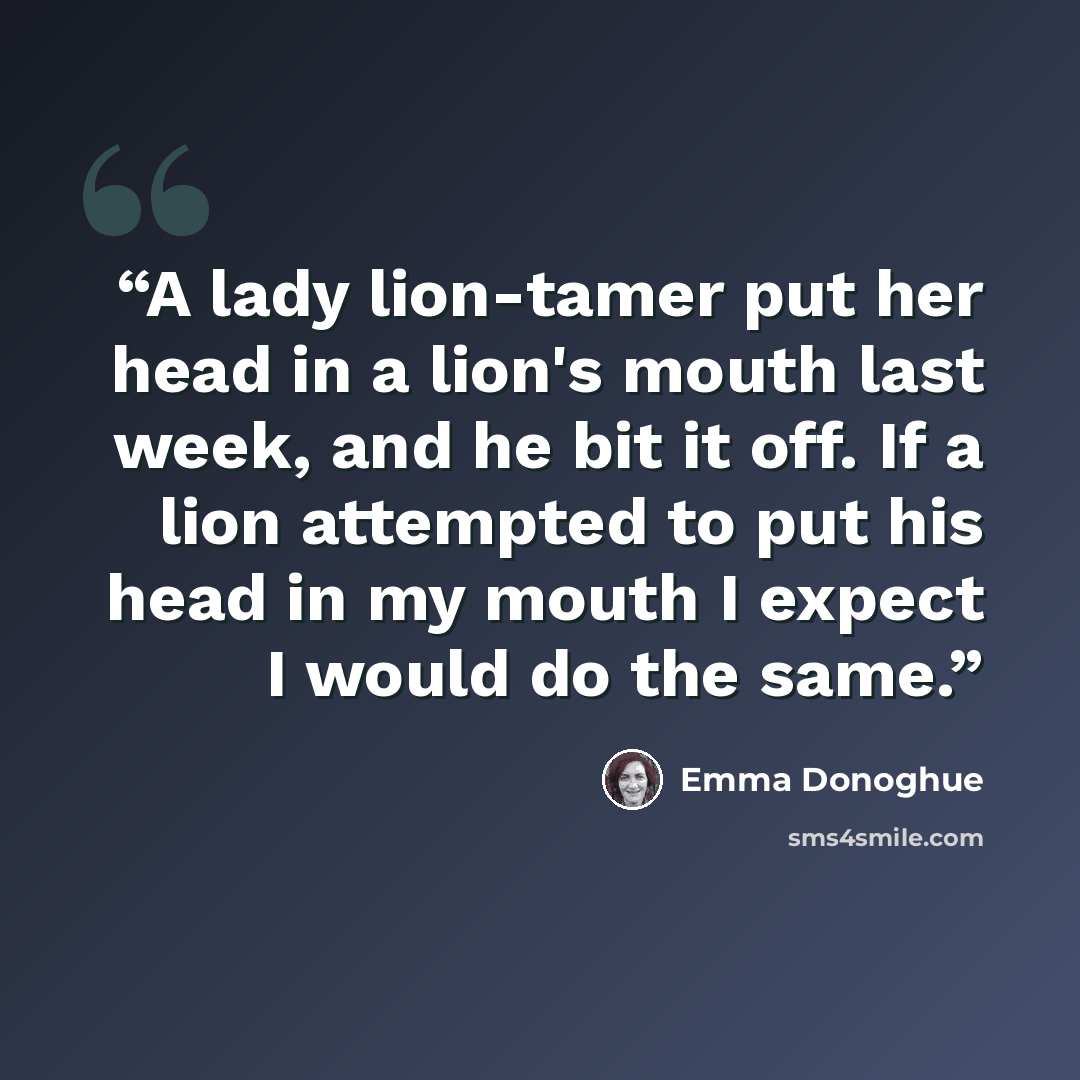 “A lady lion-tamer put her head in a lion's mouth last week, and he bit it off. If a lion attempted to put his head in my mouth I expect I would do the same.” quote by Emma Donoghue
