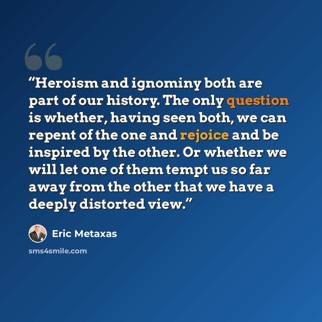 “Heroism and ignominy both are part of our history. The only question is whether, having seen both, we can repent of the one and rejoice and be inspired by the other. Or whether we will let one of them tempt us so far away from the other that we have a deeply distorted view.” quote by Eric Metaxas