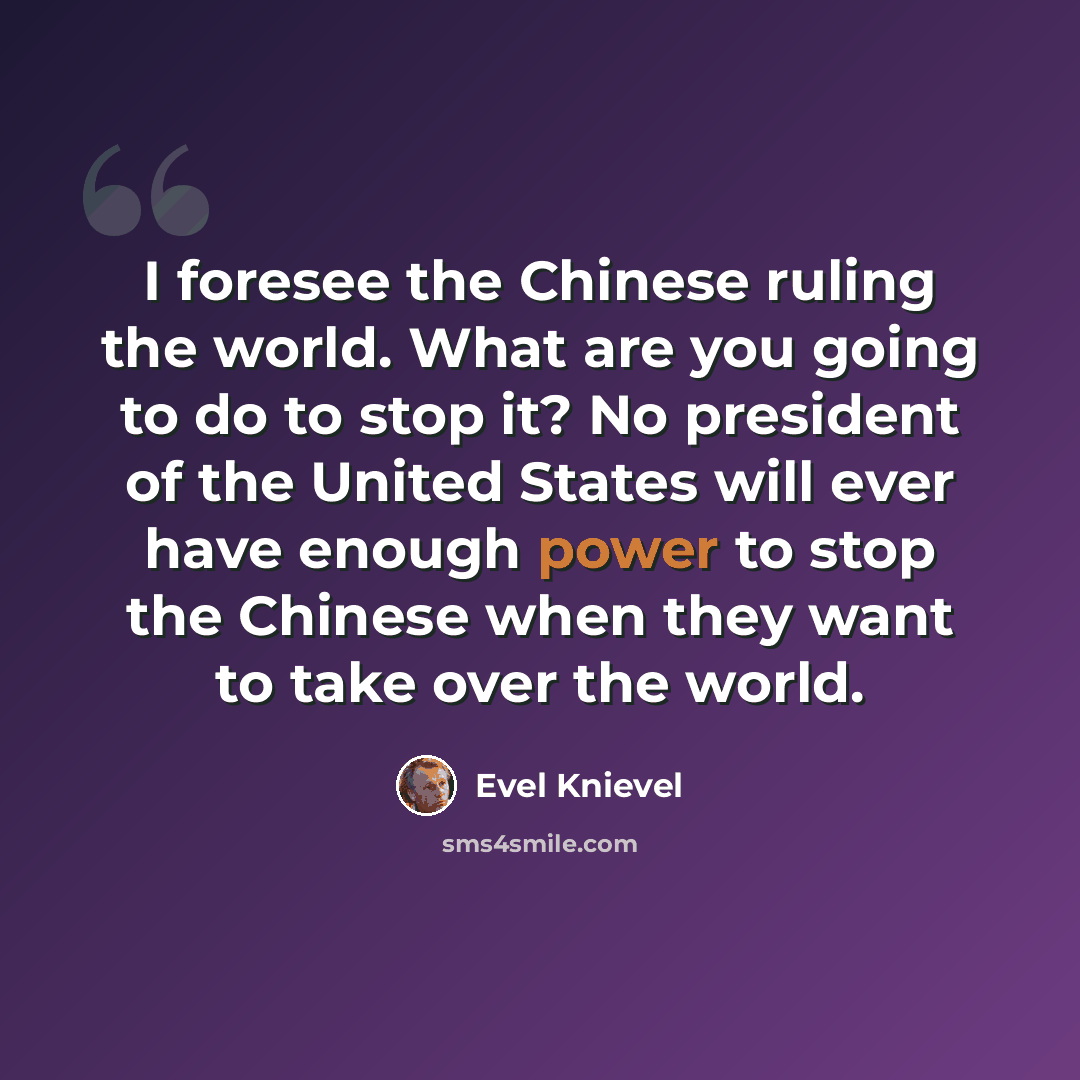 “I foresee the Chinese ruling the world. What are you going to do to stop it? No president of the United States will ever have enough power to stop the Chinese when they want to take over the world.” quote by Evel Knievel