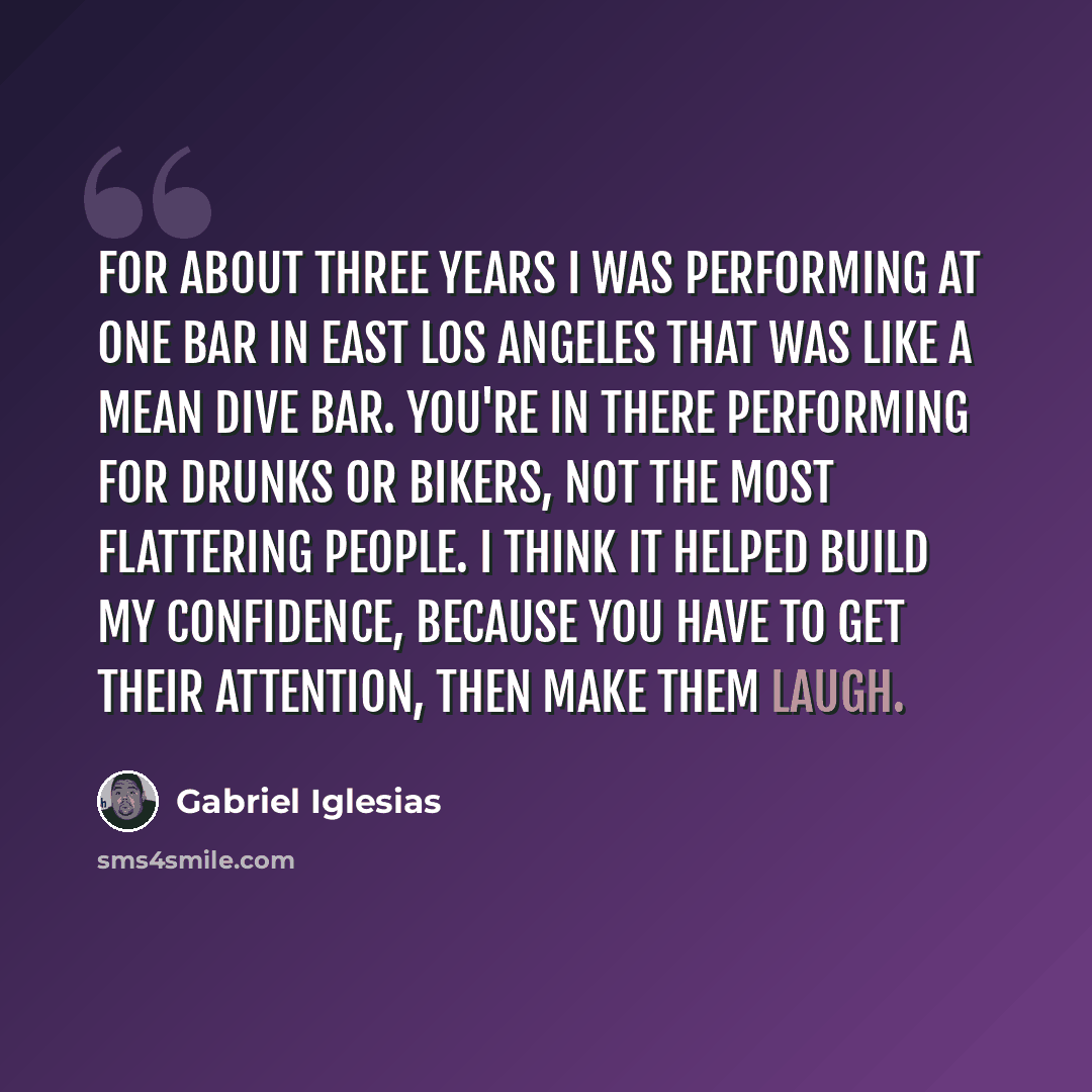 “For about three years I was performing at one bar in East Los Angeles that was like a mean dive bar. You're in there performing for drunks or bikers, not the most flattering people. I think it helped build my confidence, because you have to get their attention, then make them laugh.” quote by Gabriel Iglesias