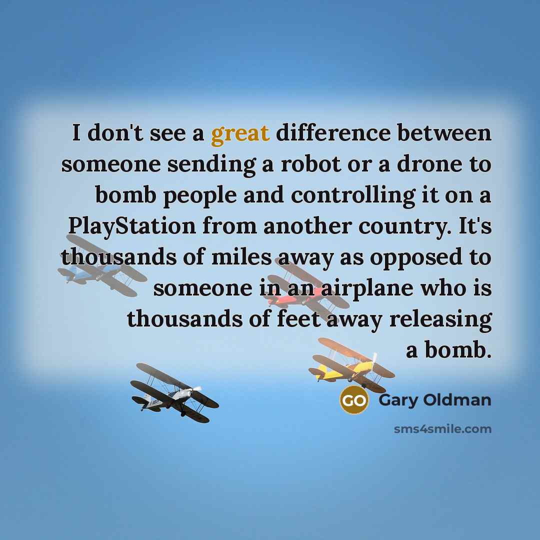 “I don't see a great difference between someone sending a robot or a drone to bomb people and controlling it on a PlayStation from another country. It's thousands of miles away as opposed to someone in an airplane who is thousands of feet away releasing a bomb.” quote by Gary Oldman