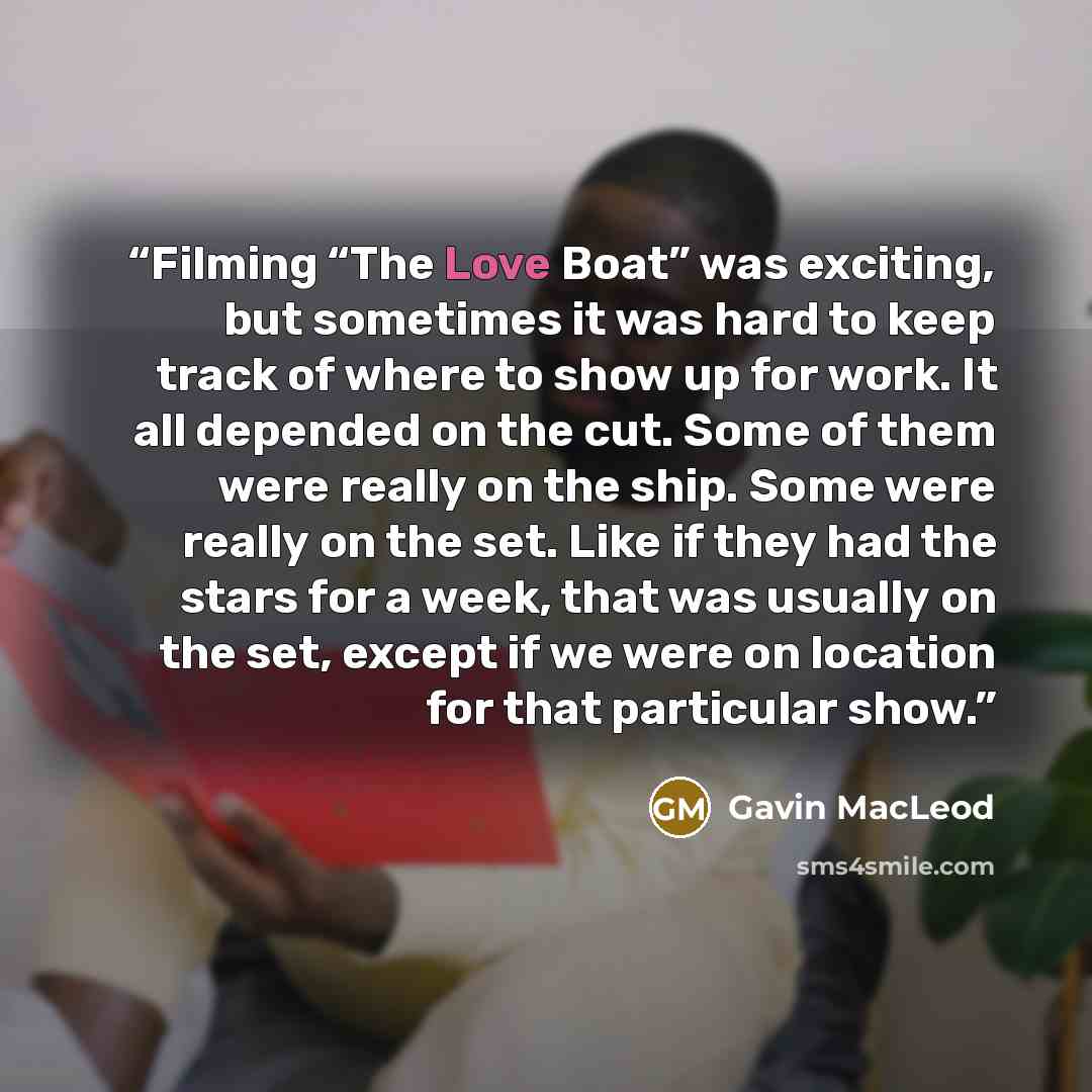 “Filming “The Love Boat” was exciting, but sometimes it was hard to keep track of where to show up for work. It all depended on the cut. Some of them were really on the ship. Some were really on the set. Like if they had the stars for a week, that was usually on the set, except if we were on…” quote by Gavin MacLeod