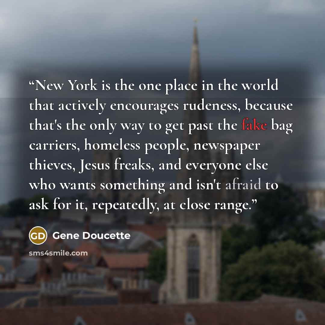 “New York is the one place in the world that actively encourages rudeness, because that's the only way to get past the fake bag carriers, homeless people, newspaper thieves, Jesus freaks, and everyone else who wants something and isn't afraid to ask for it, repeatedly, at close range.” quote by Gene Doucette