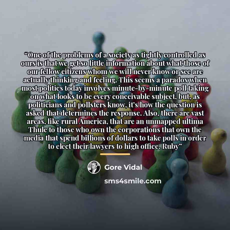 “One of the problems of a society as tightly controlled as ours is that we get so little information about what those of our fellow citizens whom we will never know or see are actually thinking and feeling. This seems a paradox when most politics today involves minute-by-minute poll taking on what…” quote by Gore Vidal