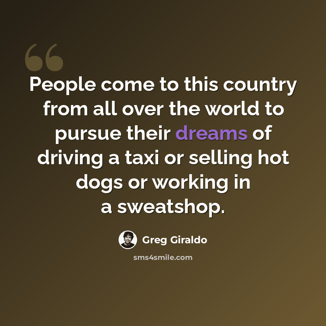 “People come to this country from all over the world to pursue their dreams of driving a taxi or selling hot dogs or working in a sweatshop.” quote by Greg Giraldo